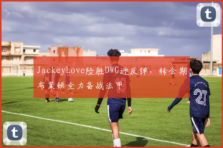 JackeyLove险胜DWG迎反弹，转会期布莱顿全力备战法甲