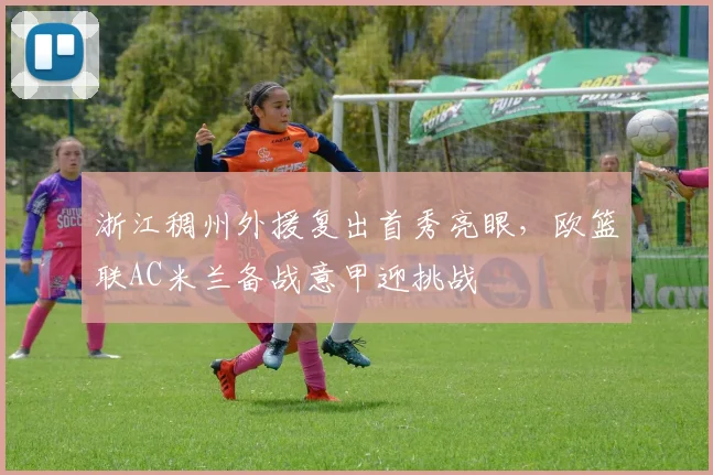 浙江稠州外援复出首秀亮眼，欧篮联AC米兰备战意甲迎挑战