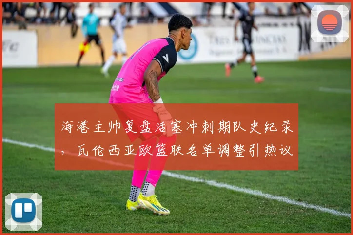 海港主帅复盘活塞冲刺期队史纪录，瓦伦西亚欧篮联名单调整引热议