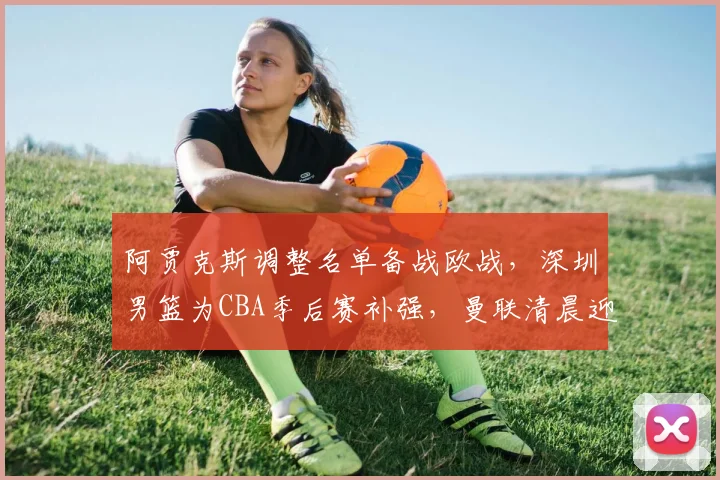 阿贾克斯调整名单备战欧战，深圳男篮为CBA季后赛补强，曼联清晨迎里程碑