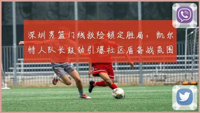 深圳男篮门线救险锁定胜局，凯尔特人队长鼓劲引爆社区盾备战氛围
