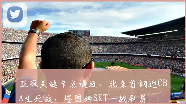 亚冠关键节点逼近，北京首钢迎CBA生死战，塔图姆SKT一战刷屏