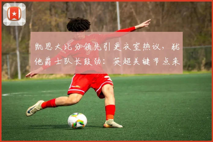 凯恩大比分领先引更衣室热议，犹他爵士队长鼓劲：英超关键节点来临