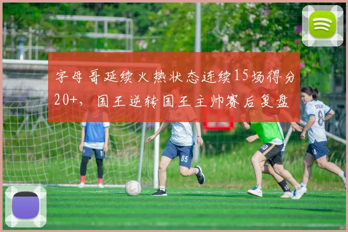 字母哥延续火热状态连续15场得分20+，国王逆转国王主帅赛后复盘