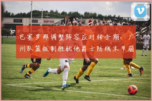巴塞罗那调整阵容应对转会期，广州队篮板制胜犹他爵士防线末节崩盘